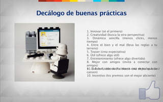 Decálogo de buenas prácticas

               1. Innovar (sé el primero)
               2. Creatividad (busca la otra perspectiva)
               3. Dinámica sencilla (menos clicks, menos
               tiempo)
               4. Entre el bien y el mal (lleva las reglas a tu
               terreno)
               5. Teaser (crea expectativa)
               6. Útil (ofrece algo útil)
               7. Entretenimiento (ofrece algo divertido)
               8. Mejor con amigos (invita a conectar con
               amigos)
               11.Si breve, dos veces bueno está en todos lados)
               9. Sal de Facebook (Facebook (no dejes que se
               cansen)
               10. Incentivo (los premios son el mejor aliciente)
 