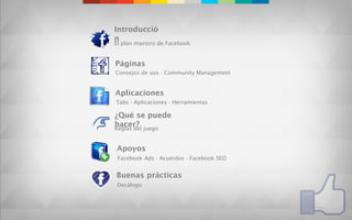 Introducció
n
El plan maestro de Facebook


Páginas
Consejos de uso · Community Management


Aplicaciones
Tabs · Aplicaciones · Herramientas

¿Qué se puede
hacer? juego
Reglas del


Apoyos
 Facebook Ads · Acuerdos · Facebook SEO


Buenas prácticas
Decálogo
 