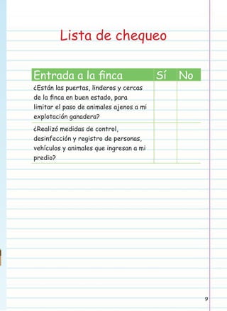 Lista de chequeo
Entrada a la ﬁnca

Sí

No

¿Están las puertas, linderos y cercas
de la ﬁnca en buen estado, para
limitar el paso de animales ajenos a mi
explotación ganadera?
¿Realizó medidas de control,
desinfección y registro de personas,
vehículos y animales que ingresan a mi
predio?

9

 