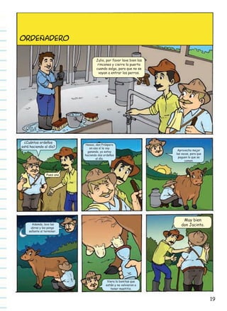 ORDEñADERO
Julio, por favor lave bien los
rincones y cierre la puerta
cuando salga, para que no se
vayan a entrar los perros.

¿Cuántos ordeños
está haciendo al día?

Noooo, don Próspero
en eso sí le voy
ganando, yo estoy
haciendo dos ordeños
al día.

Aprovecho mejor
las vacas, para que
paguen lo que se
comen.

Pues uno

Muy bien
don Jacinto.

Además, lavo las
ubres y les pongo
sellante al terminar.

Viera lo bonitas que
están y no volvieron a
tener mastitis.

19

 