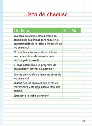 Lista de chequeo
Ordeño

Sí No

¿La zona de ordeño está siempre en
condiciones higiénicas para reducir la
contaminación de la leche o infección de
los animales?
¿El establo y las zonas de ordeño se
mantienen libres de animales como
perros, gatos y aves?
¿Tengo establecido un programa de
prevención y control de mastitis?
¿Antes del ordeño se lavan las ubres de
los animales?
¿Identiﬁco los animales que están en
tratamiento y los dejo para el ﬁnal del
ordeño?
¿Descarto la leche de retiro?

23

 