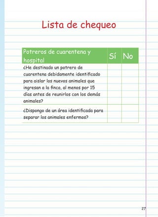 Lista de chequeo
Potreros de cuarentena y
hospital

Sí No

¿He destinado un potrero de
cuarentena debidamente identiﬁcado
para aislar los nuevos animales que
ingresan a la ﬁnca, al menos por 15
días antes de reunirlos con los demás
animales?
¿Dispongo de un área identiﬁcada para
separar los animales enfermos?

27

 