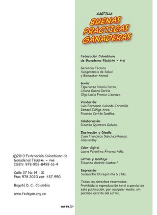 CARTILLA

BUENAS
PRÁCTICAS
GANADEras
Federación Colombiana
de Ganaderos FEDEGÁN -

FNG

Gerencia Técnica
Subgerencia de Salud
y Bienestar Animal
Guión:
Esperanza Polanía Pardo.
Liliana Gaona García.
Olga Lucía Franco Lizarazo.
Validación:
Luis Fernando Salcedo Jaramillo.
Ismael Zúñiga Arce.
Ricardo Cortés Dueñas.
Colaboración:
Ricardo Quintero Gelves.
Ilustración y Diseño:
Juan Francisco Sánchez-Ramos.
Camilovsky

c 2010 Federación Colombiana de
Ganaderos FEDEGÁN - FNG
ISBN: 978-958-8498-16-4
Calle 37 No 14 - 31
Pbx: 578 2020 ext. 437-550
Bogotá D. C., Colombia
www.fedegan.org.co

Color digital:
Laura Valentina Álvarez Peña.
Letras y montaje:
Eduardo Andrés Santos F.
Impresión:
Sanmartín Obregón Cía & Ltda.
Todos los derechos reservados.
Prohibida la reproducción total o parcial de
esta publicación, por cualquier medio, sin
permiso escrito del editor.

 