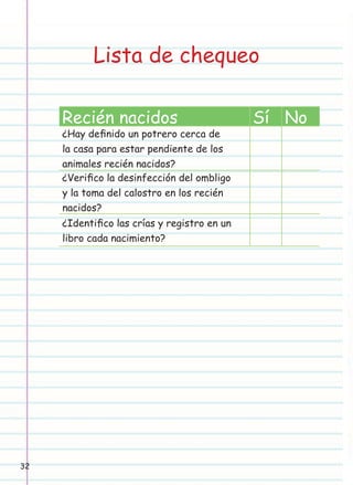 Lista de chequeo
Recién nacidos

¿Hay deﬁnido un potrero cerca de
la casa para estar pendiente de los
animales recién nacidos?
¿Veriﬁco la desinfección del ombligo
y la toma del calostro en los recién
nacidos?
¿Identiﬁco las crías y registro en un
libro cada nacimiento?

32

Sí No

 