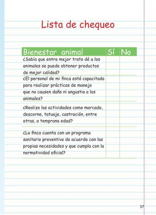 Lista de chequeo
Bienestar animal

¿Sabía que entre mejor trato dé a los
animales se puede obtener productos
de mejor calidad?
¿El personal de mi ﬁnca está capacitado
para realizar prácticas de manejo
que no causen daño ni angustia a los
animales?

Sí No

¿Realizo las actividades como marcado,
descorne, tatuaje, castración, entre
otras, a temprana edad?
¿La ﬁnca cuenta con un programa
sanitario preventivo de acuerdo con las
propias necesidades y que cumpla con la
normatividad oﬁcial?

37

 