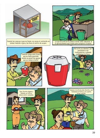 Cuando las canecas rojas se llenan, se vacea el contenido en
bolsas también rojas y las llevo al centro de acopio.

También tengo este frasco
que se llama guardián,
donde se ponen las agujas
que ya vamos a botar.

Don Jacinto sígase y
tómese un tintico,
deben estar cansados.

Lo que se echa en la caneca verde como cáscaras, sí
lo aprovechamos aquí mismo para preparar el abono.
Así evito accidentes por
pinchazos a los
trabajadores y además
contaminar la finca.

Vamos a la oficina don Jacinto, nos
tomamos el tintico y le cuento
otras cositas.

39

 