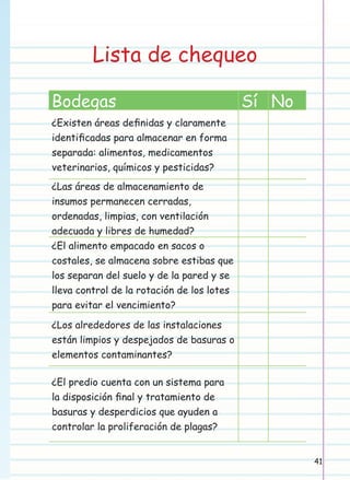 Lista de chequeo
Bodegas

Sí No

¿Existen áreas deﬁnidas y claramente
identiﬁcadas para almacenar en forma
separada: alimentos, medicamentos
veterinarios, químicos y pesticidas?
¿Las áreas de almacenamiento de
insumos permanecen cerradas,
ordenadas, limpias, con ventilación
adecuada y libres de humedad?
¿El alimento empacado en sacos o
costales, se almacena sobre estibas que
los separan del suelo y de la pared y se
lleva control de la rotación de los lotes
para evitar el vencimiento?
¿Los alrededores de las instalaciones
están limpios y despejados de basuras o
elementos contaminantes?
¿El predio cuenta con un sistema para
la disposición ﬁnal y tratamiento de
basuras y desperdicios que ayuden a
controlar la proliferación de plagas?
41

 
