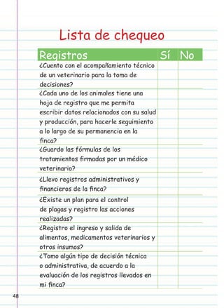 Lista de chequeo
Registros

¿Cuento con el acompañamiento técnico
de un veterinario para la toma de
decisiones?
¿Cada uno de los animales tiene una
hoja de registro que me permita
escribir datos relacionados con su salud
y producción, para hacerle seguimiento
a lo largo de su permanencia en la
ﬁnca?
¿Guardo las fórmulas de los
tratamientos ﬁrmadas por un médico
veterinario?
¿Llevo registros administrativos y
ﬁnancieros de la ﬁnca?
¿Existe un plan para el control
de plagas y registro las acciones
realizadas?
¿Registro el ingreso y salida de
alimentos, medicamentos veterinarios y
otros insumos?
¿Tomo algún tipo de decisión técnica
o administrativa, de acuerdo a la
evaluación de los registros llevados en
mi ﬁnca?
48

Sí No

 