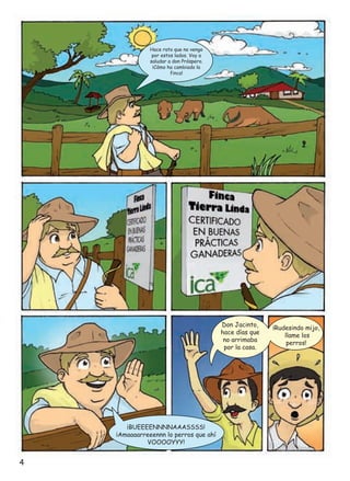 Hace rato que no vengo
por estos lados. Voy a
saludar a don Próspero.
¡Cómo ha cambiado la
finca!

Don Jacinto,
hace días que
no arrimaba
por la casa.

¡BUEEEENNNNAAASSSS!
¡Amaaaarreeennn lo perros que ahí
VOOOOYYY!

4

¡Rudesindo mijo,
llame los
perros!

 