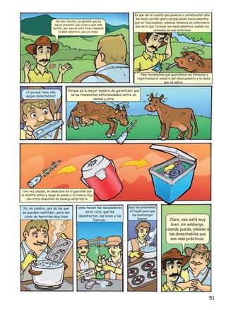 No don Jacinto, ya aprendí que es
mejor prevenir que curar y sale más
barato, por eso en esta finca tenemos
el plan sanitario, que ya vimos

Es que me di cuenta que ponerse a autorecetar sólo
me hacía perder plata porque ponía medicamentos
que no funcionaban, además tenemos un veterinario
que es el que formula los medicamentos cuando los
animales se nos enferman

Nos recomienda que guardemos las fórmulas y
registremos el nombre del medicamento y la dosis
que se aplica.
¿Y porqué tiene sólo
agujas desechables?

Porque es la mejor manera de garantizar que
no se transmitan enfermedades entre un
animal y otro

Una vez usadas, se desechan en el guardián que
le mostré antes y luego se pasan a la caneca roja
con otros desechos de manejo veterinario.

Yo, en cambio, uso de las que
se pueden reutilizar, pero me
cuido de hervirlas muy bien

como hacen los vacunadores
en el ciclo, que las
desinfectan, las lavan y las
hierven..

aquí les prestamos
el fogón para que
las mantengan
limpias.

Claro, eso está muy
bien, sin embargo,
cuando pueda, pásese a
las desechables que
son más prácticas.

51

 