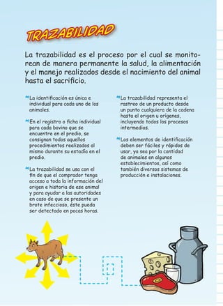 Trazabilida

d

La trazabilidad es el proceso por el cual se monitorean de manera permanente la salud, la alimentación
y el manejo realizados desde el nacimiento del animal
hasta el sacriﬁcio.
La identiﬁcación es única e

*individual para cada uno de los
animales.

En el registro o ﬁcha individual

*para cada bovino que se

encuentre en el predio, se
consignan todos aquellos
procedimientos realizados al
mismo durante su estadía en el
predio.
La trazabilidad se usa con el
ﬁn de que el comprador tenga
acceso a toda la información del
origen e historia de ese animal
y para ayudar a las autoridades
en caso de que se presente un
brote infeccioso, éste pueda
ser detectado en pocas horas.

*

La trazabilidad representa el

*rastreo de un producto desde

un punto cualquiera de la cadena
hasta el origen u orígenes,
incluyendo todos los procesos
intermedios.
Los elementos de identiﬁcación

*deben ser fáciles y rápidos de
usar, ya sea por la cantidad
de animales en algunos
establecimientos, así como
también diversos sistemas de
producción e instalaciones.

 