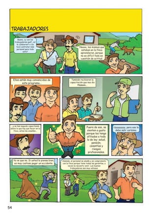 TRABAJADORES
Bueno, ¿y con los
trabajadores qué?, ¿sí
le colaboran? o ¿le
tocó contratar más
personal para todo
esto?

Ellos están muy convencidos de
este programa...

...y se han seguido capacitando
sobre lo que hay que hacer en la
finca, antes me enseñan...

Ya ve que no. Si usted lo piensa bien,
es muy costoso pagar un accidente.

54

Noooo, los mismos que
estaban en la finca
aprendieron, porque
no es difícil todo es
cuestión de actitud.

También recibieron la
capacitación que nos dio
FEDEGÁN...

Fuera de eso, se
sienten a gusto
porque los tengo
afiliados a todo
lo de ley: salud,
pensión,
cesantías y
riesgos
profesionales.
Además, el personal se amaña y se compromete
con la finca porque tiene todas las garantías, a
veces no necesito venir. Los buenos
trabajadores son muy valiosos.

Uyyyyyyyy, pero eso le
debe salir carísimo.

 