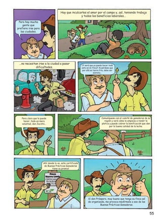 Hay que inculcarles el amor por el campo y, así, teniendo trabajo
y todos los beneficios laborales...
Pero hay mucha
gente que
prefiere irse para
las ciudades.

...no necesitan irse a la ciudad a pasar
dificultades.

Pero claro que lo puede
hacer, todo es mera
voluntad, don Jacinto…

¿Y será que yo puedo hacer todo
esto en mi finca? Acuérdese que
por allá es tierra fría, debe ser
distinto…

Comuníquese con el comité de ganaderos de su
región y verá cómo le empieza a rendir la
platica y puede cobrar la bonificacion que dan
por la buena calidad de la leche.

¡Ahí donde lo ve, este certificado
de Buenas Prácticas Ganaderas
tiene su premio!

Sí don Próspero, muy bueno que tenga su finca así
de organizada, me provoca medírmele a eso de las
Buenas Prácticas Ganaderas.

55

 