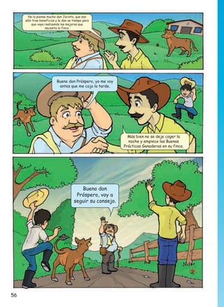 No lo piense mucho don Jacinto, que eso
sólo trae beneficios y le dan un tiempo para
que vaya realizando las mejoras que
necesita la finca.

Bueno don Próspero, yo me voy
antes que me coja la tarde.

Más bien no se deje coger la
noche y empiece las Buenas
Prácticas Ganaderas en su finca.

Bueno don
Próspero, voy a
seguir su consejo.

56

 