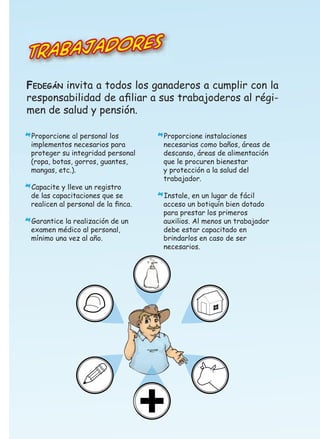 bajadores
Tra
FEDEGÁN invita a todos los ganaderos a cumplir con la
responsabilidad de aﬁliar a sus trabajoderos al régimen de salud y pensión.
Proporcione al personal los

*implementos necesarios para

proteger su integridad personal
(ropa, botas, gorros, guantes,
mangas, etc.).
Capacite y lleve un registro

*de las capacitaciones que se

realicen al personal de la ﬁnca.
Garantice la realización de un
examen médico al personal,
mínimo una vez al año.

*

Proporcione instalaciones

*necesarias como baños, áreas de
descanso, áreas de alimentación
que le procuren bienestar
y protección a la salud del
trabajador.
Instale, en un lugar de fácil

*acceso un botiquín bien dotado

para prestar los primeros
auxilios. Al menos un trabajador
debe estar capacitado en
brindarlos en caso de ser
necesarios.

 