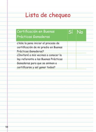 Lista de chequeo
Certiﬁcación en Buenas
Prácticas Ganaderas
¿Vale la pena iniciar el proceso de
certiﬁcación de mi predio en Buenas
Prácticas Ganaderas?
¿Invitaré a mis vecinos a conocer la
ley referente a las Buenas Prácticas
Ganaderas para que se animen a
certiﬁcarse y así ganar todos?

58

Sí No

 