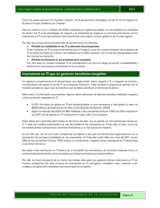 Como integrar y adoptar las Buenas Practicas y estándares para un Gobierno de TI 2012
I n f o r m e D e T e c n o l o g í a s D e L a I n f o r m a c i ó n Página 9
Como se puede apreciar en el gráfico anterior, es el alineamiento estratégico de las TI con el negocio es
de lejos el mayor problema por resolver.
Esto se confirma con un estudio del 2004 realizado por Lighthouse Global, el cual identifica la necesidad
de alinear las TI a las estrategias de negocio y la necesidad de asegurar la correcta priorización de las
inversiones en TI como los factores más importantes para lograr un buen gobierno de TI y del negocio.
Por ello, las consecuencias de esta falta de alineamiento son diversas:
 Pérdida de credibilidad en las TI y reducción de presupuesto:
Si las iniciativas de TI no logran beneficios para el negocio, pues las nuevas iniciativas de proyectos de
TI no serán tomadas en cuenta más adelante por la Alta Dirección, con lo que los presupuestos para
las mismas se reducirán.
 Pérdida de eficiencia en los procesos de la compañía:
Por otro lado, sin nuevas iniciativas TI en consideración, se corre el riesgo de perder competitividad y
eficiencia en los procesos productivos de la compañía.
Inversiones en TI que no generan beneficios tangibles
Un aspecto complementario al alineamiento que debe existir entre negocio y TI, y respecto al control y
monitorización del gobierno de las TI, es el aspecto financiero. Toda iniciativa o proyecto se ejecuta con la
finalidad de obtener algún tipo de beneficio que se debe cuantificar en términos de dinero.
Dicho esto, a continuación se presentan algunos datos obtenidos de diversos estudios realizados respecto
a las inversiones realizadas en TI:
 El 20% de todos los gastos en TI son desperdiciados, lo que representa a nivel global un valor de
$600 billones de destrucción de valor al año (Estudio de Gartner, 2002).
 Según un estudio del 2004 de IBM realizado a las compañías Fortune 1000, los CIOs reportaron
que 40% de los gastos en TI no generaron ningún valor a la compañía.
Estos datos son realmente alarmantes en términos del valor que se pierde con las inversiones hechas en
TI. Y esto nos conlleva justamente a la raíz del problema: las inversiones en TI han sido un tabú, nunca se
ha medido dichas inversiones en términos financieros y no hay cultura por hacerlo.
Es por ello que uno de los cuatro problemas principales a los que se enfrenta las organizaciones, es la
percepción de una baja rentabilidad de las inversiones en TI de alto coste. Más aun, más del 30% de los
CIOs de las compañías Fortune 1000 indican un rendimiento negativo de las inversiones en TI destinadas
a aumentar eficiencia.
No tratar a las inversiones en TI dentro de un portafolio de inversiones y al contrario, tratarlas como un
componente aislado dentro de la compañía es el factor principal para este problema.
Por ello, se hace necesario de un marco de trabajo adecuado que gestione dichas inversiones en TI de
manera profesional. De esta manera las inversiones en TI entregaran verdadero valor, volverán a ser
creíbles y se generarán utilidades financieras para la compañía.
 