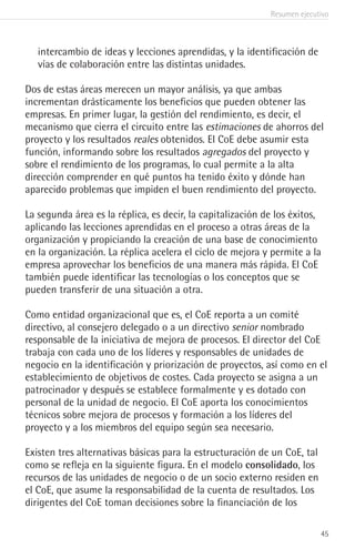 Resumen ejecutivo
45
intercambio de ideas y lecciones aprendidas, y la identificación de
vías de colaboración entre las distintas unidades.
Dos de estas áreas merecen un mayor análisis, ya que ambas
incrementan drásticamente los beneficios que pueden obtener las
empresas. En primer lugar, la gestión del rendimiento, es decir, el
mecanismo que cierra el circuito entre las estimaciones de ahorros del
proyecto y los resultados reales obtenidos. El CoE debe asumir esta
función, informando sobre los resultados agregados del proyecto y
sobre el rendimiento de los programas, lo cual permite a la alta
dirección comprender en qué puntos ha tenido éxito y dónde han
aparecido problemas que impiden el buen rendimiento del proyecto.
La segunda área es la réplica, es decir, la capitalización de los éxitos,
aplicando las lecciones aprendidas en el proceso a otras áreas de la
organización y propiciando la creación de una base de conocimiento
en la organización. La réplica acelera el ciclo de mejora y permite a la
empresa aprovechar los beneficios de una manera más rápida. El CoE
también puede identificar las tecnologías o los conceptos que se
pueden transferir de una situación a otra.
Como entidad organizacional que es, el CoE reporta a un comité
directivo, al consejero delegado o a un directivo senior nombrado
responsable de la iniciativa de mejora de procesos. El director del CoE
trabaja con cada uno de los líderes y responsables de unidades de
negocio en la identificación y priorización de proyectos, así como en el
establecimiento de objetivos de costes. Cada proyecto se asigna a un
patrocinador y después se establece formalmente y es dotado con
personal de la unidad de negocio. El CoE aporta los conocimientos
técnicos sobre mejora de procesos y formación a los líderes del
proyecto y a los miembros del equipo según sea necesario.
Existen tres alternativas básicas para la estructuración de un CoE, tal
como se refleja en la siguiente figura. En el modelo consolidado, los
recursos de las unidades de negocio o de un socio externo residen en
el CoE, que asume la responsabilidad de la cuenta de resultados. Los
dirigentes del CoE toman decisiones sobre la financiación de los
 