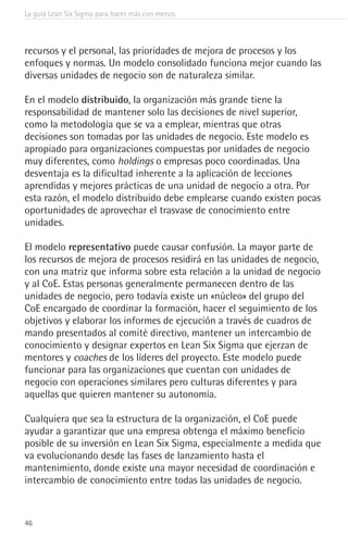 La guía Lean Six Sigma para hacer más con menos
46
recursos y el personal, las prioridades de mejora de procesos y los
enfoques y normas. Un modelo consolidado funciona mejor cuando las
diversas unidades de negocio son de naturaleza similar.
En el modelo distribuido, la organización más grande tiene la
responsabilidad de mantener solo las decisiones de nivel superior,
como la metodología que se va a emplear, mientras que otras
decisiones son tomadas por las unidades de negocio. Este modelo es
apropiado para organizaciones compuestas por unidades de negocio
muy diferentes, como holdings o empresas poco coordinadas. Una
desventaja es la dificultad inherente a la aplicación de lecciones
aprendidas y mejores prácticas de una unidad de negocio a otra. Por
esta razón, el modelo distribuido debe emplearse cuando existen pocas
oportunidades de aprovechar el trasvase de conocimiento entre
unidades.
El modelo representativo puede causar confusión. La mayor parte de
los recursos de mejora de procesos residirá en las unidades de negocio,
con una matriz que informa sobre esta relación a la unidad de negocio
y al CoE. Estas personas generalmente permanecen dentro de las
unidades de negocio, pero todavía existe un «núcleo» del grupo del
CoE encargado de coordinar la formación, hacer el seguimiento de los
objetivos y elaborar los informes de ejecución a través de cuadros de
mando presentados al comité directivo, mantener un intercambio de
conocimiento y designar expertos en Lean Six Sigma que ejerzan de
mentores y coaches de los líderes del proyecto. Este modelo puede
funcionar para las organizaciones que cuentan con unidades de
negocio con operaciones similares pero culturas diferentes y para
aquellas que quieren mantener su autonomía.
Cualquiera que sea la estructura de la organización, el CoE puede
ayudar a garantizar que una empresa obtenga el máximo beneficio
posible de su inversión en Lean Six Sigma, especialmente a medida que
va evolucionando desde las fases de lanzamiento hasta el
mantenimiento, donde existe una mayor necesidad de coordinación e
intercambio de conocimiento entre todas las unidades de negocio.
 