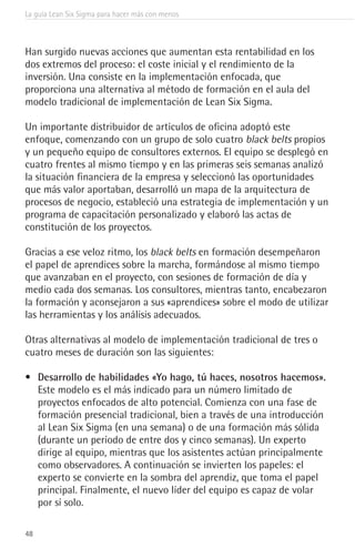 La guía Lean Six Sigma para hacer más con menos
48
Han surgido nuevas acciones que aumentan esta rentabilidad en los
dos extremos del proceso: el coste inicial y el rendimiento de la
inversión. Una consiste en la implementación enfocada, que
proporciona una alternativa al método de formación en el aula del
modelo tradicional de implementación de Lean Six Sigma.
Un importante distribuidor de artículos de oficina adoptó este
enfoque, comenzando con un grupo de solo cuatro black belts propios
y un pequeño equipo de consultores externos. El equipo se desplegó en
cuatro frentes al mismo tiempo y en las primeras seis semanas analizó
la situación financiera de la empresa y seleccionó las oportunidades
que más valor aportaban, desarrolló un mapa de la arquitectura de
procesos de negocio, estableció una estrategia de implementación y un
programa de capacitación personalizado y elaboró las actas de
constitución de los proyectos.
Gracias a ese veloz ritmo, los black belts en formación desempeñaron
el papel de aprendices sobre la marcha, formándose al mismo tiempo
que avanzaban en el proyecto, con sesiones de formación de día y
medio cada dos semanas. Los consultores, mientras tanto, encabezaron
la formación y aconsejaron a sus «aprendices» sobre el modo de utilizar
las herramientas y los análisis adecuados.
Otras alternativas al modelo de implementación tradicional de tres o
cuatro meses de duración son las siguientes:
•	 Desarrollo de habilidades «Yo hago, tú haces, nosotros hacemos».
Este modelo es el más indicado para un número limitado de
proyectos enfocados de alto potencial. Comienza con una fase de
formación presencial tradicional, bien a través de una introducción
al Lean Six Sigma (en una semana) o de una formación más sólida
(durante un período de entre dos y cinco semanas). Un experto
dirige al equipo, mientras que los asistentes actúan principalmente
como observadores. A continuación se invierten los papeles: el
experto se convierte en la sombra del aprendiz, que toma el papel
principal. Finalmente, el nuevo líder del equipo es capaz de volar
por sí solo.
 