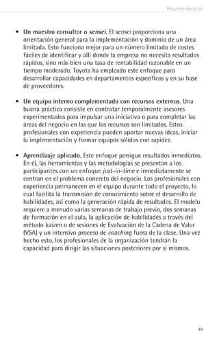 Resumen ejecutivo
49
•	 Un maestro consultor o sensei. El sensei proporciona una
orientación general para la implementación y dominio de un área
limitada. Esto funciona mejor para un número limitado de costes
fáciles de identificar y allí donde la empresa no necesita resultados
rápidos, sino más bien una tasa de rentabilidad razonable en un
tiempo moderado. Toyota ha empleado este enfoque para
desarrollar capacidades en departamentos específicos y en su base
de proveedores.
•	 Un equipo interno complementado con recursos externos. Una
buena práctica consiste en contratar temporalmente asesores
experimentados para impulsar una iniciativa o para completar las
áreas del negocio en las que los recursos son limitados. Estos
profesionales con experiencia pueden aportar nuevas ideas, iniciar
la implementación y formar equipos sólidos con rapidez.
•	 Aprendizaje aplicado. Este enfoque persigue resultados inmediatos.
En él, las herramientas y las metodologías se presentan a los
participantes con un enfoque just-in-time e inmediatamente se
centran en el problema concreto del negocio. Los profesionales con
experiencia permanecen en el equipo durante todo el proyecto, lo
cual facilita la transmisión de conocimiento sobre el desarrollo de
habilidades, así como la generación rápida de resultados. El modelo
requiere a menudo varias semanas de trabajo previo, dos semanas
de formación en el aula, la aplicación de habilidades a través del
método kaizen o de sesiones de Evaluación de la Cadena de Valor
(VSA) y un intensivo proceso de coaching fuera de la clase. Una vez
hecho esto, los profesionales de la organización tendrán la
capacidad para dirigir las situaciones posteriores por sí mismos.
 