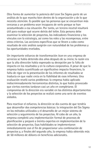 Resumen ejecutivo
53
Otra forma de aumentar la potencia del Lean Six Sigma parte de un
análisis de lo que marcha bien dentro de la organización y de lo que
necesita atención. Es posible que las personas que se encuentran más
cercanas a un problema sean incapaces de verlo porque se han
acostumbrado a esa situación. Por tanto, un tercero neutral resultará
útil para evaluar qué ocurre detrás del telón. Esta persona debe
examinar la selección de proyectos, los indicadores financieros y los
vínculos con la estrategia, así como los roles y las recompensas, entre
otros criterios. Las acciones específicas que se lleven a cabo como
resultado de este análisis surgirán con naturalidad de los problemas y
las oportunidades revelados.
Un importante esfuerzo de transformación lean en una empresa de
servicios se había detenido dos años después de su inicio; la razón era
que la alta dirección había expresado su decepción por la falta de
impacto en los resultados y en la cultura corporativa. A pesar de que la
empresa había cuantificado un significativo impacto financiero, la
falta de rigor en la presentación de los informes de resultados se
traducía en que nadie creía en la fiabilidad de esos informes. Una
evaluación reveló varios problemas: la empresa había aplicado
indiscriminadamente herramientas distintas, lo que había provocado
que ciertos eventos tardaran casi un año en completarse. El
compromiso de la dirección era variable en los distintos departamentos
y la selección de los proyectos se realizó como una serie de eventos
aislados.
Para reactivar el esfuerzo, la dirección se dio cuenta de que tendría
que desarrollar dos competencias básicas: la integración del Six Sigma
en los métodos utilizados y el desarrollo de un mejor sistema de
selección y seguimiento de los proyectos. Al cabo de un año, la
empresa completó una implementación formal de procesos de
planificación y preparó a treinta expertos en implementación de la
selección de proyectos. Esas habilidades se implementaron
inmediatamente con el fin de proporcionar una combinación de
proyectos y, a finales del segundo año, la empresa había obtenido más
de 50 millones de dólares en beneficios adicionales.
 