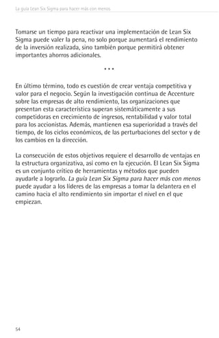 La guía Lean Six Sigma para hacer más con menos
54
Tomarse un tiempo para reactivar una implementación de Lean Six
Sigma puede valer la pena, no solo porque aumentará el rendimiento
de la inversión realizada, sino también porque permitirá obtener
importantes ahorros adicionales.
* * *
En último término, todo es cuestión de crear ventaja competitiva y
valor para el negocio. Según la investigación continua de Accenture
sobre las empresas de alto rendimiento, las organizaciones que
presentan esta característica superan sistemáticamente a sus
competidoras en crecimiento de ingresos, rentabilidad y valor total
para los accionistas. Además, mantienen esa superioridad a través del
tiempo, de los ciclos económicos, de las perturbaciones del sector y de
los cambios en la dirección.
La consecución de estos objetivos requiere el desarrollo de ventajas en
la estructura organizativa, así como en la ejecución. El Lean Six Sigma
es un conjunto crítico de herramientas y métodos que pueden
ayudarle a lograrlo. La guía Lean Six Sigma para hacer más con menos
puede ayudar a los líderes de las empresas a tomar la delantera en el
camino hacia el alto rendimiento sin importar el nivel en el que
empiezan.
 