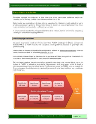 Como integrar y adoptar las Buenas Practicas y estándares para un Gobierno de TI 2012
I n f o r m e D e T e c n o l o g í a s D e L a I n f o r m a c i ó n Página 10
Encontrando la solución
Conocidos entonces los problemas, se debe determinar ahora como estos problemas pueden ser
resueltos con los diversos modelos y estándares que existen hoy en día.
Cabe recalcar que para cada uno de los problemas expuestos, hay más de un modelo, estándar o buena
práctica aplicable para gestionar dichas problemáticas. Es decisión de cada compañía determina el que
mejor se adapte a sus necesidades y políticas empresariales.
A continuación se describen los principales estándares de la industria, los más comúnmente aceptados y
usados para la resolución de estos problemas:
Gestión de proyectos con PMI
La gestión de proyecto basado en el marco de trabajo PMBOK, creado por el (Project Management
Institute PMI) es el modelo más difundido y aceptado para la gestión de proyectos en general (no solo
proyectos de TI).
Dicho modelo se basa en un conjunto de buenas prácticas divididas en 9 áreas de conocimiento, cada una
de las cuales se sub-divide en actividades (siendo 44 en total).
Lo importante de este modelo es que nos brinda un esquema de trabajo para gestionar cada aspecto de
un proyecto: desde gestión del alcance hasta gestión de las adquisiciones.
Es importante mencionar también que cada organización debe determinar que partes del marco de
trabajo de PMBOK es aplicable a la compañía. Esto dependerá de la envergadura y nivel de detalle y
control que se deseen tener de cada proyecto. Por ello, se debe pensar en PMBOK como un conjunto de
lineamientos generales, de los cuales la organización se puede alimentar para establecer una metodología
de trabajo propia.
 