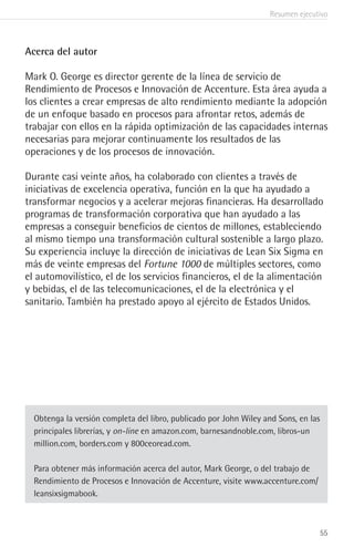 Resumen ejecutivo
55
Acerca del autor
Mark O. George es director gerente de la línea de servicio de
Rendimiento de Procesos e Innovación de Accenture. Esta área ayuda a
los clientes a crear empresas de alto rendimiento mediante la adopción
de un enfoque basado en procesos para afrontar retos, además de
trabajar con ellos en la rápida optimización de las capacidades internas
necesarias para mejorar continuamente los resultados de las
operaciones y de los procesos de innovación.
Durante casi veinte años, ha colaborado con clientes a través de
iniciativas de excelencia operativa, función en la que ha ayudado a
transformar negocios y a acelerar mejoras financieras. Ha desarrollado
programas de transformación corporativa que han ayudado a las
empresas a conseguir beneficios de cientos de millones, estableciendo
al mismo tiempo una transformación cultural sostenible a largo plazo.
Su experiencia incluye la dirección de iniciativas de Lean Six Sigma en
más de veinte empresas del Fortune 1000 de múltiples sectores, como
el automovilístico, el de los servicios financieros, el de la alimentación
y bebidas, el de las telecomunicaciones, el de la electrónica y el
sanitario. También ha prestado apoyo al ejército de Estados Unidos.
Obtenga la versión completa del libro, publicado por John Wiley and Sons, en las
principales librerías, y on-line en amazon.com, barnesandnoble.com, libros-un
million.com, borders.com y 800ceoread.com.
Para obtener más información acerca del autor, Mark George, o del trabajo de
Rendimiento de Procesos e Innovación de Accenture, visite www.accenture.com/
leansixsigmabook.
 