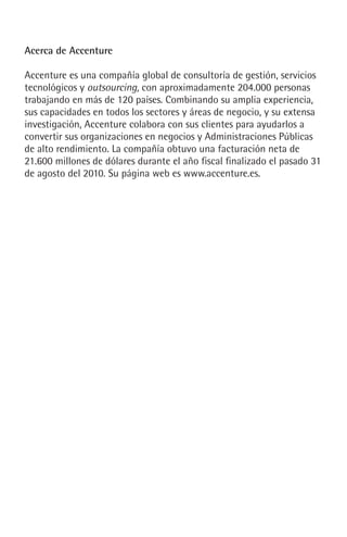 Acerca de Accenture
Accenture es una compañía global de consultoría de gestión, servicios
tecnológicos y outsourcing, con aproximadamente 204.000 personas
trabajando en más de 120 países. Combinando su amplia experiencia,
sus capacidades en todos los sectores y áreas de negocio, y su extensa
investigación, Accenture colabora con sus clientes para ayudarlos a
convertir sus organizaciones en negocios y Administraciones Públicas
de alto rendimiento. La compañía obtuvo una facturación neta de
21.600 millones de dólares durante el año fiscal finalizado el pasado 31
de agosto del 2010. Su página web es www.accenture.es.
 