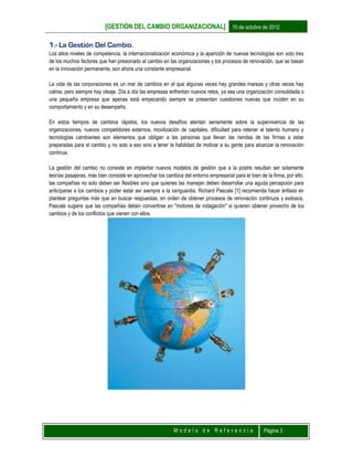[GESTIÓN DEL CAMBIO ORGANIZACIONAL] 10 de octubre de 2012
M o d e l o d e R e f e r e n c i a Página 3
1.- La Gestión Del Cambio.
Los altos niveles de competencia, la internacionalización económica y la aparición de nuevas tecnologías son solo tres
de los muchos factores que han presionado el cambio en las organizaciones y los procesos de renovación, que se basan
en la innovación permanente, son ahora una constante empresarial.
La vida de las corporaciones es un mar de cambios en el que algunas veces hay grandes mareas y otras veces hay
calma, pero siempre hay oleaje. Día a día las empresas enfrentan nuevos retos, ya sea una organización consolidada o
una pequeña empresa que apenas está empezando siempre se presentan cuestiones nuevas que inciden en su
comportamiento y en su desempeño.
En estos tiempos de cambios rápidos, los nuevos desafíos atentan seriamente sobre la supervivencia de las
organizaciones, nuevos competidores externos, movilización de capitales, dificultad para retener al talento humano y
tecnologías cambiantes son elementos que obligan a las personas que llevan las riendas de las firmas a estar
preparadas para el cambio y no solo a eso sino a tener la habilidad de motivar a su gente para alcanzar la renovación
continua.
La gestión del cambio no consiste en implantar nuevos modelos de gestión que a la postre resultan ser solamente
teorías pasajeras, más bien consiste en aprovechar los cambios del entorno empresarial para el bien de la firma, por ello,
las compañías no solo deben ser flexibles sino que quienes las manejan deben desarrollar una aguda percepción para
anticiparse a los cambios y poder estar así siempre a la vanguardia. Richard Pascale [1] recomienda hacer énfasis en
plantear preguntas más que en buscar respuestas, en orden de obtener procesos de renovación continuos y exitosos,
Pascale sugiere que las compañías deben convertirse en "motores de indagación" si quieren obtener provecho de los
cambios y de los conflictos que vienen con ellos.
 