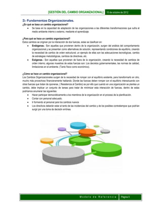 [GESTIÓN DEL CAMBIO ORGANIZACIONAL] 10 de octubre de 2012
M o d e l o d e R e f e r e n c i a Página 5
3.- Fundamentos Organizacionales.
¿En qué se basa un cambio organizacional?
 Se basa en la capacidad de adaptación de las organizaciones a las diferentes transformaciones que sufra el
medio ambiente interno o externo, mediante el aprendizaje.
¿Para qué se hace un cambio organizacional?
Estos cambios se originan por la interacción de dos fuerzas, estas se clasifican en:
 Endógenas.- Son aquellas que provienen dentro de la organización, surgen del análisis del comportamiento
organizacional y se presentan como alternativas de solución, representando condiciones de equilibrio, creando
la necesidad de cambio de orden estructural; un ejemplo de ellas son las adecuaciones tecnológicas, cambio
de estrategias metodológicas, cambios de directivas, etc.
 Exógenas.- Son aquellas que provienen de fuera de la organización, creando la necesidad de cambios de
orden interno; algunas muestras de estas fuerzas son: Los decretos gubernamentales, las normas de calidad,
limitaciones en el ambiente. (Tanto físico como económico).
¿Cómo se hace un cambio organizacional?
Los Cambios Organizacionales surgen de la necesidad de romper con el equilibrio existente, para transformarlo en otro,
mucho más provechoso financieramente hablando. Donde las fuerzas deben romper con el equilibrio interactuando con
otras fuerzas que tratan de oponerse, ( Resistencia al Cambio) es por ello que cuando en una organización se plantea un
cambio, debe implicar un conjunto de tareas para tratar de minimizar esta interacción de fuerzas, dentro de estas
podríamos enumerar las siguientes:
 Hacer participar democráticamente a los miembros de la organización en el proceso de la planificación.
 Contar con personal adecuado.
 Ir formando al personal para los cambios nuevos
 Los directivos deberán estar al tanto de las incidencias del cambio y de los posibles contratiempos que podrían
surgir por una toma de decisión errónea.
 