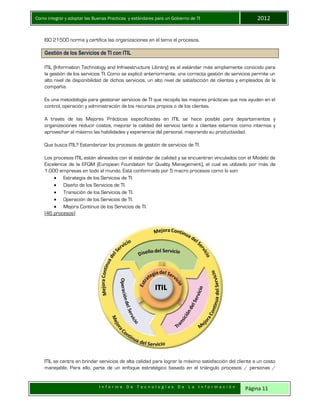 Como integrar y adoptar las Buenas Practicas y estándares para un Gobierno de TI 2012
I n f o r m e D e T e c n o l o g í a s D e L a I n f o r m a c i ó n Página 11
ISO 21500 norma y certifica las organizaciones en el tema el procesos.
Gestión de los Servicios de TI con ITIL
ITIL (Information Technology and Infraestructure Library) es el estándar más ampliamente conocido para
la gestión de los servicios TI. Como se explicó anteriormente, una correcta gestión de servicios permite un
alto nivel de disponibilidad de dichos servicios, un alto nivel de satisfacción de clientes y empleados de la
compañía.
Es una metodología para gestionar servicios de TI que recopila las mejores prácticas que nos ayuden en el
control, operación y administración de los recursos propios o de los clientes.
A través de las Mejores Prácticas especificadas en ITIL se hace posible para departamentos y
organizaciones reducir costos, mejorar la calidad del servicio tanto a clientes externos como internos y
aprovechar al máximo las habilidades y experiencia del personal, mejorando su productividad.
Que busca ITIL? Estandarizar los procesos de gestión de servicios de TI.
Los procesos ITIL están alineados con el estándar de calidad y se encuentran vinculados con el Modelo de
Excelencia de la EFQM (European Foundation for Quality Management), el cual es utilizado por más de
1.000 empresas en todo el mundo. Está conformado por 5 macro procesos como lo son:
 Estrategia de los Servicios de TI.
 Diseño de los Servicios de TI.
 Transición de los Servicios de TI.
 Operación de los Servicios de TI.
 Mejora Continua de los Servicios de TI.
(46 procesos)
ITIL se centra en brindar servicios de alta calidad para lograr la máximo satisfacción del cliente a un costo
manejable. Para ello, parte de un enfoque estratégico basado en el triángulo procesos / personas /
 