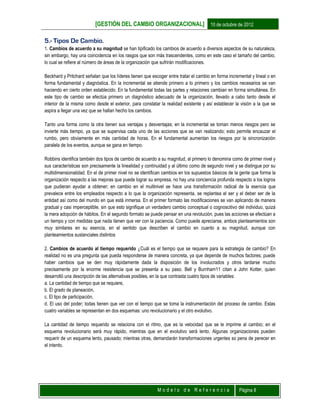 [GESTIÓN DEL CAMBIO ORGANIZACIONAL] 10 de octubre de 2012
M o d e l o d e R e f e r e n c i a Página 8
5.- Tipos De Cambio.
1. Cambios de acuerdo a su magnitud se han tipificado los cambios de acuerdo a diversos aspectos de su naturaleza,
sin embargo, hay una coincidencia en los rasgos que son más trascendentes, como en este caso el tamaño del cambio,
lo cual se refiere al número de áreas de la organización que sufrirán modificaciones.
Beckhard y Pritchard señalan que los líderes tienen que escoger entre tratar el cambio en forma incremental y lineal o en
forma fundamental y diagnóstica. En la incremental se atiende primero a lo primero y los cambios necesarios se van
haciendo en cierto orden establecido. En la fundamental todas las partes y relaciones cambian en forma simultánea. En
este tipo de cambio se efectúa primero un diagnóstico adecuado de la organización, llevado a cabo tanto desde el
interior de la misma como desde el exterior, para constatar la realidad existente y así establecer la visión a la que se
aspira a llegar una vez que se hallan hecho los cambios.
Tanto una forma como la otra tienen sus ventajas y desventajas; en la incremental se toman menos riesgos pero se
invierte más tiempo, ya que se supervisa cada uno de las acciones que se van realizando; esto permite encauzar el
rumbo, pero obviamente en más cantidad de horas. En el fundamental aumentan los riesgos por la sincronización
paralela de los eventos, aunque se gana en tiempo.
Robbins identifica también dos tipos de cambio de acuerdo a su magnitud, al primero lo denomina como de primer nivel y
sus características son precisamente la linealidad y continuidad y al último como de segundo nivel y se distingue por su
multidimensionalidad. En el de primer nivel no se identifican cambios en los supuestos básicos de la gente que forma la
organización respecto a las mejoras que puede lograr su empresa, no hay una conciencia profunda respecto a los logros
que pudieran ayudar a obtener; en cambio en el multinivel se hace una transformación radical de la esencia que
prevalece entre los empleados respecto a lo que la organización representa, se replantea el ser y el deber ser de la
entidad así como del mundo en que está inmersa. En el primer formato las modificaciones se van aplicando de manera
gradual y casi imperceptible, sin que esto signifique un verdadero cambio conceptual o cognoscitivo del individuo, quizá
la mera adopción de hábitos. En el segundo formato se puede pensar en una revolución, pues las acciones se efectúan a
un tiempo y con medidas que nada tienen que ver con la paciencia. Como puede apreciarse, ambos planteamientos son
muy similares en su esencia, en el sentido que describen el cambio en cuanto a su magnitud, aunque con
planteamientos sustanciales distintos
2. Cambios de acuerdo al tiempo requerido ¿Cuál es el tiempo que se requiere para la estrategia de cambio? En
realidad no es una pregunta que pueda responderse de manera concreta, ya que depende de muchos factores; puede
haber cambios que se den muy rápidamente dada la disposición de los involucrados y otros tardarse mucho
precisamente por la enorme resistencia que se presenta a su paso. Bell y Burnham11 citan a John Kotter, quien
desarrolló una descripción de las alternativas posibles, en la que contrasta cuatro tipos de variables:
a. La cantidad de tiempo que se requiere,
b. El grado de planeación,
c. El tipo de participación,
d. El uso del poder; todas tienen que ver con el tiempo que se toma la instrumentación del proceso de cambio. Estas
cuatro variables se representan en dos esquemas: uno revolucionario y el otro evolutivo.
La cantidad de tiempo requerido se relaciona con el ritmo, que es la velocidad que se le imprime al cambio; en el
esquema revolucionario será muy rápido, mientras que en el evolutivo será lento. Algunas organizaciones pueden
requerir de un esquema lento, pausado; mientras otras, demandarán transformaciones urgentes so pena de perecer en
el intento.
 