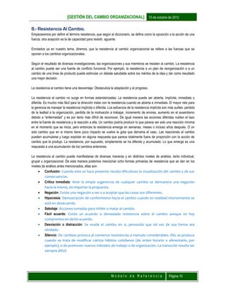 [GESTIÓN DEL CAMBIO ORGANIZACIONAL] 10 de octubre de 2012
M o d e l o d e R e f e r e n c i a Página 10
6.- Resistencia Al Cambio.
Empezaremos por definir el término resistencia, que según el diccionario, se define como la oposición a la acción de una
fuerza; otra acepción es la de capacidad para resistir, aguante.
Enrolados ya en nuestro tema, diremos, que la resistencia al cambio organizacional se refiere a las fuerzas que se
oponen a los cambios organizacionales.
Según el resultado de diversas investigaciones, las organizaciones y sus miembros se resisten al cambio. La resistencia
al cambio puede ser una fuente de conflicto funcional. Por ejemplo, la resistencia a un plan de reorganización o a un
cambio de una línea de producto puede estimular un debate saludable sobre los méritos de la idea y dar como resultado
una mejor decisión.
La resistencia al cambio tiene una desventaja: Obstaculiza la adaptación y el progreso.
La resistencia al cambio no surge en formas estandarizadas. La resistencia puede ser abierta, implícita, inmediata o
diferida. Es mucho más fácil para la dirección tratar con la resistencia cuando es abierta e inmediata. El mayor reto para
la gerencia es manejar la resistencia implícita o diferida. Los esfuerzos de la resistencia implícita son más sutiles: perdida
de la lealtad a la organización, perdida de la motivación a trabajar, incremento de errores, aumento en el ausentismo
debido a “enfermedad” y es por tanto más difícil de reconocer. De igual manera las acciones diferidas nublan el lazo
entre la fuente de resistencia y la reacción a ella. Un cambio podría producir lo que parece ser solo una reacción mínima
en el momento que se inicia, pero entonces la resistencia emerge en semanas, meses o incluso años después. O un
solo cambio que en si mismo tiene poco impacto se vuelve la gota que derrama el vaso. Las reacciones al cambio
pueden acumularse y luego explotar en alguna respuesta que parece totalmente fuera de proporción con la acción de
cambio que la produjo. La resistencia, por supuesto, simplemente se ha diferido y acumulado. Lo que emerge es una
respuesta a una acumulación de los cambios anteriores.
La resistencia al cambio puede manifestarse de diversas maneras y en distintos niveles de análisis, tanto individual,
grupal u organizacional. De esta manera podemos mencionar ocho formas primarias de resistencia que se dan en los
niveles de análisis antes mencionados, ellas son:
 Confusión: Cuando este se hace presente resulta dificultoso la visualización del cambio y de sus
consecuencias.
 Critica inmediata: Ante la simple sugerencia de cualquier cambio se demuestra una negación
hacia la misma, sin importar la propuesta.
 Negación: Existe una negación a ver o a aceptar que las cosas son diferentes.
 Hipocresía: Demostración de conformismo hacia el cambio cuando en realidad interiormente se
está en desacuerdo.
 Sabotaje: Acciones tomadas para inhibir o matar al cambio.
 Fácil acuerdo: Existe un acuerdo si demasiada resistencia sobre el cambio aunque no hay
compromiso en dicho acuerdo.
 Desviación o distracción: Se evade el cambio en si, pensando que tal vez de esa forma sea
olvidado.
 Silencio: De cambios provoca al comienzo resistencias a menudo considerables. Ello se produce
cuando se trata de modificar ciertos hábitos cotidianos (de orden horario o alimentario, por
ejemplo), o de promover nuevos métodos de trabajo o de organización. La transición resulta ser
siempre difícil.
 