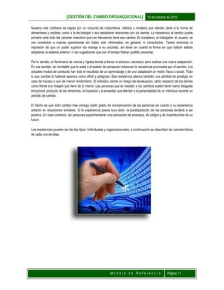 [GESTIÓN DEL CAMBIO ORGANIZACIONAL] 10 de octubre de 2012
M o d e l o d e R e f e r e n c i a Página 11
Nuestra vida cotidiana es regida por un conjunto de costumbres, hábitos y modelos que afectan tanto a la forma de
alimentarse y vestirse, como a la de trabajar o aún establecer relaciones con los demás. La resistencia al cambio puede
provenir ante todo del carácter coercitivo que con frecuencia tiene ese cambio. El ciudadano, el trabajador, el usuario, se
ven sometidos a nuevas operaciones sin haber sido informados, en general, ni consultados. Tienen entonces la
impresión de que un poder superior los maneja a su voluntad, sin tener en cuenta la forma en que habían sabido
adaptarse al sistema anterior, ni las sugestiones que con el tiempo habían podido presentar.
Por lo demás, un fenómeno de inercia y rigidez tiende a frenar el esfuerzo necesario para realizar una nueva adaptación.
En ese sentido, es inevitable que la edad o el estado de cansancio refuerzan la resistencia provocada por el cambio. Los
actuales modos de conducta han sido el resultado de un aprendizaje y de una adaptación al medio físico o social. Todo
lo que cambie lo habitual aparece como difícil y peligroso. Esa resistencia abarca también una pérdida de prestigio en
caso de fracaso o aun de menor rendimiento. El individuo siente un riesgo de devaluación, tanto respecto de los demás
como frente a la imagen que tiene de sí mismo. Las personas que se resisten a los cambios suelen tener cierto desgaste
emocional, producto de las tensiones, la inquietud y la ansiedad que afectan a la personalidad de un individuo durante un
periodo de cambio.
El hecho es que todo cambio trae consigo cierto grado de concienciación de las personas en cuanto a su experiencia
anterior en situaciones similares. Si la experiencia previa tuvo éxito, la predisposición de las personas tenderá a ser
positiva. En caso contrario, las personas experimentarán una sensación de amenaza, de peligro y de incertidumbre de su
futuro
Las resistencias pueden ser de dos tipos: Individuales y organizacionales, a continuación se describen las características
de cada una de ellas.
 