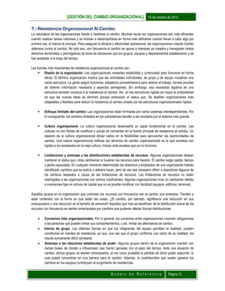 [GESTIÓN DEL CAMBIO ORGANIZACIONAL] 10 de octubre de 2012
M o d e l o d e R e f e r e n c i a Página 12
7.- Resistencia Organizacional Al Cambio.
La naturaleza de las organizaciones tiende a resistirse al cambio. Muchas veces las organizaciones son más eficientes
cuando realizan tareas rutinarias y se inclinan a desempeñarse en forma más deficiente cuando llevan a cabo algo por
primera vez, al menos al principio. Para asegurar la eficacia y efectividad operacional, las organizaciones crearán fuertes
defensas contra el cambio. No sólo eso, con frecuencia el cambio se opone a intereses ya creados y transgrede ciertos
derechos territoriales o prerrogativas de toma de decisiones que los grupos, equipos y departamentos establecieron y se
han aceptado a lo largo del tiempo.
Las fuentes más importantes de resistencia organizacional al cambio son:
 Diseño de la organización: Las organizaciones necesitan estabilidad y continuidad para funcionar en forma
eficaz. El término organización implica que las actividades individuales, de grupo y de equipo muestran una
cierta estructura. La gente asignó funciones, estableció procedimientos para realizar el trabajo, formas acordes
de obtener información necesaria y aspectos semejantes. Sin embargo, esa necesidad legítima de una
estructura también conduce a la resistencia al cambio. Así, en las estructuras rígidas es mayor la probabilidad
de que las nuevas ideas se eliminen porque amenazan el status quo. Se diseñan organizaciones más
adaptables y flexibles para reducir la resistencia al cambio creada por las estructuras organizacionales rígidas.
 Enfoque limitado del cambio: Las organizaciones están formadas por varios sistemas interdependientes. Por
lo consiguiente, los cambios limitados en los subsistemas tienden a ser anulados por el sistema más grande.
 Cultura organizacional: La cultura organizacional desempeña un papel fundamental en el cambio. Las
culturas no son fáciles de modificar y quizás se conviertan en la fuente principal de resistencia al cambio. Un
aspecto de la cultura organizacional eficaz radica en la flexibilidad para aprovechar las oportunidades de
cambio. Una cultura organizacional ineficaz (en términos de cambio organizacional) es la que socializa con
rigidez a los empleados en la vieja cultura, incluso ante pruebas que ya no funciona.
 Limitaciones y amenaza a las distribuciones establecidas de recursos: Algunas organizaciones desean
mantener el status quo, otras cambiarían si tuvieran los recursos para hacerlo. El cambio exige capital, tiempo
y gente capacitada. En cualquier momento determinado los directivos y empleados de una organización habrán
identificado cambios que se podría o debiera hacer, pero tal vez sea necesario diferir o abandonar algunos de
los cambios deseados a causa de las limitaciones de recursos. Las limitaciones de recursos no están
restringidas a las organizaciones con activos insuficientes. Algunas organizaciones ricas no cambiarán debido
a inversiones fijas en activos de capital que no es posible modificar con facilidad (equipos, edificios, terrenos).
Aquellos grupos en la organización que controlan los recursos con frecuencia ven el cambio una amenaza. Tienden a
estar contentos con la forma en que están las cosas. ¿El cambio, por ejemplo, significaría una reducción en sus
presupuestos o una reducción en el tamaño de personal? Aquellos que mas se benefician de la distribución actual de los
recursos con frecuencia se sienten amenazados por cambios que pudieran afectar futuras distribuciones.
 Convenios inter organizacionales: Por lo general, los convenios entre organizaciones imponen obligaciones
a las personas que pueden limitar sus comportamientos, y así, limitar las alternativas de cambio.
 Inercia de grupo. Las distintas formas en que los integrantes del equipo perciben la realidad, pueden
constituirse en fuentes de resistencia, ya que, una vez que el grupo conforma una visión de su realidad, les
resulta sumamente difícil cambiarla.
 Amenaza a las relaciones establecidas de poder: Algunos grupos dentro de la organización cuentan con
ciertas bases de //poder e influencias// que fueron ganadas con el paso del tiempo. Ante una situación de
cambio, dichos grupos se sienten amenazados, al ver como probable la pérdida de dicho poder adquirido, lo
cual puede convertirse en una barrera para el cambio. Además, la incertidumbre que suelen generar los
cambios en los equipos contribuyen al surgimiento de resistencias.
 