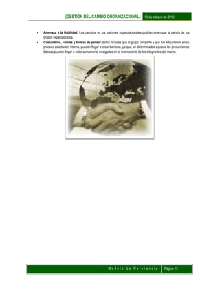 [GESTIÓN DEL CAMBIO ORGANIZACIONAL] 10 de octubre de 2012
M o d e l o d e R e f e r e n c i a Página 13
 Amenaza a la Habilidad: Los cambios en los patrones organizacionales podrían amenazar la pericia de los
grupos especializados.
 Costumbres, valores y formas de pensar: Estos factores que el grupo comparte y que fue adquiriendo en su
proceso adaptación interna, pueden llegar a crear barreras, ya que, en determinados equipos las presunciones
básicas pueden llegar a estar sumamente arraigadas en el inconsciente de los integrantes del mismo.
 