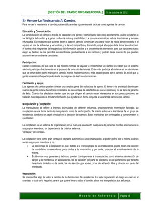 [GESTIÓN DEL CAMBIO ORGANIZACIONAL] 10 de octubre de 2012
M o d e l o d e R e f e r e n c i a Página 14
8.- Vencer La Resistencia Al Cambio.
Para vencer la resistencia al cambio pueden utilizarse las siguientes seis tácticas como agentes de cambio:
Educación y Comunicación:
La sensibilización al cambio a través de capacitar a la gente y comunicarse con ellos abiertamente, puede ayudarles a
ver la lógica del cambio y a ganar confianza mutua y credibilidad. La comunicación eficaz reduce los chismes y temores
infundados. Es necesario que quienes lleven a cabo el cambio construyan una clara visión de hacia dónde necesita ir el
equipo en pos de sobrevivir y ser exitoso, y a la vez compartirla y transmitir porqué el equipo debe tomar esa dirección.
Al darles a los integrantes del equipo toda la información posible y al proveerlos de alternativas para que cada uno pueda
elegir su destino, se les permitirá acostumbrarse gradualmente a los cambios y podrán darse cuenta de que pueden
sobrevivir en un ambiente cambiante.
Participación:
Existen evidencias de que una de las mejores formas de ayudar a implementar un cambio es hacer que el sistema
afectado participe directamente en el proceso de toma de decisiones. Entre más participe el sistema en las decisiones
que se toman sobre cómo manejar el cambio, menos resistencia hay y más estable puede ser el cambio. Es difícil que la
gente se resista si ha participado desde los orígenes de las transformaciones.
Facilitación y apoyo:
Los agentes de cambio pueden ofrecer una amplia gama de esfuerzos de apoyo. El temor y la ansiedad disminuyen
cuando la gente obtiene beneficios inmediatos. La desventaja de esta táctica es que es costosa y no se tiene la garantía
de éxito. Cuando los afectados sienten que los que dirigen el cambio están interesados en sus preocupaciones, se
hallarán más dispuestos a brindar información que ayudará en forma conjunta a superar las barreras del cambio.
Manipulación y Cooptación:
La manipulación se refiere a intentos disimulados de obtener influencia, proporcionando información falseada. La
cooptación es una forma tanto de manipulación como de participación. Se intenta sobornar a los líderes de un grupo de
resistencia, dándoles un papel principal en la decisión del cambio. Estas maniobras son arriesgadas y comprometen la
credibilidad.
La cooptación es un sistema de organización por el cual una asociación cualquiera de personas nombra internamente a
sus propios miembros, sin dependencia de criterios externos.
Ventajas y desventajas
La cooptación tiene como gran ventaja el otorgarle autonomía a una organización, al poder definir por sí misma quiénes
serán sus propios miembros o no.
 La desventaja de la cooptación es que, debido a la inercia propia de las instituciones, puede llevar a la elección
de candidatos conservadores, poco dados a la innovación, y por ende, provocar el anquilosamiento de la
misma.
 En términos muy generales y teóricos, pueden contraponerse a la cooptación, como sistemas de elección de
cargos y de membresía en asociaciones, los de elección por parte de electores, los de pertenencia por derecho
hereditario dinástico o de casta, los de elección por sorteo, y los de adhesión libre y directa por parte del
interesado.
Negociación:
Se intercambia algo de valor a cambio de la disminución de resistencia. En esta negociación el riesgo es caer en el
chantaje, lo cual sería negativo para el que quiere llevar a cabo el cambio, al ser mal interpretados sus esfuerzos.
 