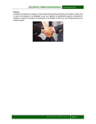 [GESTIÓN DEL CAMBIO ORGANIZACIONAL] 10 de octubre de 2012
M o d e l o d e R e f e r e n c i a Página 15
Coerción:
La aplicación de amenazas, de castigos o la fuerza directa del poder sobre las personas que se resisten al cambio. Esta
es quizá la más riesgosa de las estrategias, ya que sus resultados son generalmente negativos, endureciendo la
resistencia y creando una sensación de resentimiento en los afectados al cambio aún más contraproducentes que la
resistencia original.
 