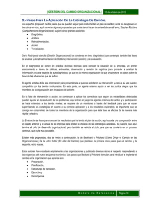 [GESTIÓN DEL CAMBIO ORGANIZACIONAL] 10 de octubre de 2012
M o d e l o d e R e f e r e n c i a Página 16
9.- Pasos Para La Aplicación De La Estrategia De Cambio.
Los expertos proponen ciertos pasos que se pueden seguir para instrumentar un plan de cambio; unos los desglosan en
tres otros en más; aquí se verán algunas propuestas que a este tenor hacen los entendidos en el tema; Stephen Robbins
(Comportamiento Organizacional) sugiere cinco grandes acciones:
 Diagnóstico,
 Análisis,
 Retroalimentación,
 Acción
 Y evaluación.
Darío Rodríguez Mancilla (Gestión Organizacional) los condensa en tres: diagnóstico (que contempla también las fases
de análisis y de retroalimentación de Robbins) intervención (acción) y de evaluación.
En el diagnóstico se ponen en práctica diversas técnicas para conocer la situación de la empresa, un primer
acercamiento a través de pláticas, entrevistas, observación y revisión de registros para proceder a analizar la
información; es una especie de autodiagnóstico, ya que es la misma organización la que proporciona los datos sobre la
base de las situaciones que se sufren.
El agente sintetiza toda esa información para presentársela a quienes solicitaron su intervención y éstos a su vez pueden
compartirla con los demás involucrados. En esta parte, un agente externo ayuda a ver los puntos ciegos que los
miembros de la organización son incapaces de advertir.
En la fase de intervención o acción, se comienzan a aplicar los correctivos que según las necesidades detectadas
pueden ayudar en la resolución de los problemas; aquí entran en juego los agentes internos de cambio y la participación
se hace extensiva a los demás niveles; se requiere de un monitoreo a través del feedback para que se vayan
supervisando las estrategias en cuanto a su correcta aplicación y a los resultados esperados; es importante que se
consiga en compromiso de todos los miembros de la organización para que ésta fase se efectúe de la manera más
rápida y efectiva.
La Evaluación se hace para conocer los resultados que ha tenido el plan de acción; aquí sucede una comparación entre
el estado anterior y el actual de la empresa para probar la eficacia de las estrategias aplicadas. Se supone que aquí
termina el ciclo de desarrollo organizacional, pero también se reinicia el ciclo para que se convierta en un proceso
continuo, que es lo más deseable.
Existen más propuestas, dos se verán a continuación, la de Beckhard y Pritchard (Cómo Dirigir el Cambio en las
Organizaciones) y la de John Kotter (El Líder del Cambio) que plantean, la primera cinco pasos para el cambio, y la
segunda, ocho etapas.
Estos autores han estudiado ampliamente a las organizaciones y publicado diversas obras al respecto respondiendo a
las exigencias del nuevo esquema económico. Los pasos que Beckard y Pritchard formulan para introducir e implantar el
cambio en la organización que aprende son:
 Preparación,
 Planificación,
 Estructuras de transición,
 Ejecución y
 Recompensa
 