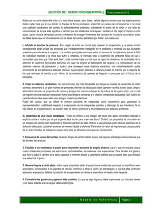 [GESTIÓN DEL CAMBIO ORGANIZACIONAL] 10 de octubre de 2012
M o d e l o d e R e f e r e n c i a Página 17
Kotter por su parte desarrolla ocho a lo que llama etapas, pero antes, señala algunos errores que las organizaciones
deben evitar para que en su intento no fracase de forma prematura: el permitir un exceso de complacencia, o no crear
una coalición conductora del cambio lo suficientemente poderosa, subestimar el poder de la visión o una falta de
comunicación de lo que ésta significa o permitir que los obstáculos la bloqueen; también el dar lugar a triunfos a corto
plazo, cantar victoria demasiado pronto u olvidarse de arraigar firmemente los cambios en la cultura corporativa; todas
las fallas tienen que ver directamente con las fases del cambio planteado por Kotter, las cuales son:
I. Infundir el sentido de premura. Esto según el autor es crucial para obtener la cooperación, y si existe mucha
complacencia serán pocas las personas que verdaderamente trabajarán en el problema y muchas las que buscarán
pretextos para rehusarse a cooperar. Los motivos principales para que exista un exceso de complacencia serían la falta
de visibilidad respecto a la crisis que sufre la empresa, el mensaje falso y subliminal del ambiente físico de lujo y
comodidad que dice que “todo está bien”, unas normas bajas por las que se rigen los directivos, la centralidad de la
atención en objetivos funcionales estrechos en lugar de dirigirla al desempeño del negocio y la manipulación de los
sistemas internos de planeación y control para conseguir esos objetivos estrechos, una retroalimentación pobre
proveniente de los deficientes sistemas internos, la percepción selectiva a ultranza puesta en marcha por la mayoría de
los que rechazan el cambio y por último, la inconsistencia de quienes se llegaran a preocupar por el futuro de la
compañía.
II. Crear la coalición conductora. Un solo individuo, por más facultades que tenga es incapaz de desarrollar la visión
correcta, transmitirla a un gran número de personas, eliminar los obstáculos clave, generar triunfos a corto plazo, dirigir y
administrar docenas de proyectos de cambio y arraigar los nuevos enfoques en la cultura de la organización, por lo cual
se requiere de una coalición conductora fuerte que tenga la confianza y el objetivo compartido adecuados. Son cuatro las
características clave esenciales para integrar coaliciones efectivas:
Poder del puesto, que se refiere al número suficiente de integrantes clave; experiencia para garantizar la
representatividad; credibilidad respecto a la reputación de los integrantes posibles, y liderazgo de sus miembros. Si no
hay líderes en la organización, se pueden traer de fuera o promover a los empleados con aptitudes evidentes.
III. Desarrollo de una visión estratégica. “Visión se refiere a una imagen del futuro con algún comentario implícito o
explícito sobre el motivo por el que la gente debe luchar para crear ese futuro” (Kotter) Los propósitos de una visión en
un proceso de cambio son esclarecer la dirección general de éste, motivar a las personas para efectuar acciones en la
dirección adecuada, coordinar acciones de manera rápida y eficiente. Para crear la visión se requiere que, aunque parta
de un solo individuo, se trabaje en equipo tanto para su afinación como para su consecución.
1. Comunicar la visión del cambio. Quienes dirigen el cambio deben buscar las mejores estrategias comunicativas que
les faciliten la transición.
2. Facultar a los empleados el poder para emprender acciones de amplio alcance, para lo que se requiere atacar
cuatro obstáculos principales: las estructuras, las habilidades, los sistemas y los supervisores. Para facultar a la gente y
que lleve a cabo el cambio se le debe capacitar e informar amplia y claramente sobrelo que se quiere para que enfoque
sus esfuerzos al punto.
3. Generar logros a corto plazo, entre cuyos propósitos están el proporcionar evidencias para que los sacrificios sean
apreciados, recompensar a los agentes de cambio, contribuir a afinar la visión, las estrategias y a que los jefes continúen
apoyando el proyecto, debilitar la posición de los oponentes al cambio e intensificar el ímpetu entre la gente.
4. Consolidar las ganancias y generar más cambios. Lo que se vaya logrando debe implantarse con vínculos fuertes
y ver hacia delante a fin de seguir obteniendo logros.
 