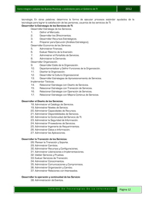 Como integrar y adoptar las Buenas Practicas y estándares para un Gobierno de TI 2012
I n f o r m e D e T e c n o l o g í a s D e L a I n f o r m a c i ó n Página 12
tecnología. En otras palabras: determina la forma de ejecutar procesos estándar ayudados de la
tecnología para lograr la satisfacción de las personas, usuarios de los servicios de TI.
Desarrollar la Estrategia de los Servicios de TI.
Desarrollar Estrategia de los Servicios.
1. Definir el Mercado.
2. Desarrollar los Ofrecimientos.
3. Desarrollar Recursos Estratégicos.
4. Preparar para Ejecución (Análisis Estratégico).
Desarrollar Economía de los Servicios.
5. Administrar Finanzas.
6. Evaluar Retorno de la Inversión.
7. Administrar el Portafolio de Servicios.
8. Administrar la Demanda.
Desarrollar Organización.
9. Desarrollar Estilo de la Organización.
10. Departamentalizar y Definir Funciones de la Organización.
11. Diseñar la Organización.
12. Desarrollar la Cultura Organizacional.
13. Desarrollar Estrategias de Aprovisionamiento de Servicios.
Implementar Tácticas.
14. Relacionar Estrategia con Diseño de Servicios.
15. Relacionar Estrategia con Transición de Servicios.
16. Relacionar Estrategia con Operación de Servicios.
17. Relacionar Estrategia con Mejora Continua de Servicios.
Desarrollar el Diseño de los Servicios:
18. Administrar el Catálogo de Servicios.
19. Administrar Niveles de Servicio.
20. Administrar Capacidades de Recursos.
21. Administrar Disponibilidades de Servicios.
22. Administrar la Continuidad del Servicio de TI.
23. Administrar la Seguridad de Información.
24. Administrar Proveedores de Servicios.
25. Administrar Ingeniería de Requerimientos.
26. Administrar Datos e Información.
27. Administrar las Aplicaciones.
Desarrollar la Transición de los Servicios:
28. Planear la Transición y Soporte.
29. Administrar Cambios.
30. Administrar Recursos y Configuraciones.
31. Administrar Liberaciones e Implementaciones.
32. Validar Servicios y Pruebas.
33. Evaluar Servicios de Transición.
34. Administrar Conocimientos.
35. Administrar Comunicaciones y Compromisos.
36. Administrar Organización y Cambio.
37. Administrar Relaciones con Interesados.
Desarrollar la operación y continuidad de los Servicio:
38. Administración de Eventos.
 