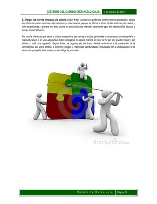[GESTIÓN DEL CAMBIO ORGANIZACIONAL] 10 de octubre de 2012
M o d e l o d e R e f e r e n c i a Página 18
5. Arraigar los nuevos enfoques a la cultura. Según Kotter la cultura es poderosa por tres motivos principales: porque
los individuos están muy bien seleccionados e indoctrinados, porque se afirma a través de las acciones de cientos o
miles de personas, y porque todo esto ocurre sin que exista una intención consciente y por ello resulta difícil desafiar o
incluso discutir el hecho.
Por toda la influencia que ejerce la cultura corporativa, las nuevas prácticas generadas en un esfuerzo de reingeniería o
reestructuración o en una adquisición deben arraigarse de alguna manera en ella, de no ser así, pueden llegar a ser
débiles y sufrir una regresión. Según Kotter, la organización del futuro deberá enfrentarse a la aceleración de la
competencia, así como también a enormes riesgos y magníficas oportunidades impulsadas por la globalización de la
economía aparejada a las tendencias tecnológicas y sociales.
 