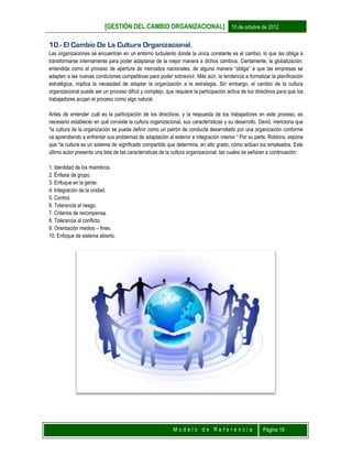 [GESTIÓN DEL CAMBIO ORGANIZACIONAL] 10 de octubre de 2012
M o d e l o d e R e f e r e n c i a Página 19
10.- El Cambio De La Cultura Organizacional.
Las organizaciones se encuentran en un entorno turbulento donde la única constante es el cambio, lo que las obliga a
transformarse internamente para poder adaptarse de la mejor manera a dichos cambios. Ciertamente, la globalización,
entendida como el proceso de apertura de mercados nacionales, de alguna manera “obliga” a que las empresas se
adapten a las nuevas condiciones competitivas para poder sobrevivir. Más aún, la tendencia a formalizar la planificación
estratégica, implica la necesidad de adaptar la organización a la estrategia. Sin embargo, el cambio de la cultura
organizacional puede ser un proceso difícil y complejo, que requiere la participación activa de los directivos para que los
trabajadores acojan el proceso como algo natural.
Antes de entender cuál es la participación de los directivos, y la respuesta de los trabajadores en este proceso, es
necesario establecer en qué consiste la cultura organizacional, sus características y su desarrollo. David, menciona que
“la cultura de la organización se puede definir como un patrón de conducta desarrollado por una organización conforme
va aprendiendo a enfrentar sus problemas de adaptación al exterior e integración interior.” Por su parte, Robbins, expone
que “la cultura es un sistema de significado compartido que determina, en alto grado, cómo actúan los empleados. Este
último autor presenta una lista de las características de la cultura organizacional, las cuales se señalan a continuación:
1. Identidad de los miembros.
2. Énfasis de grupo.
3. Enfoque en la gente.
4. Integración de la unidad.
5. Control.
6. Tolerancia al riesgo.
7. Criterios de recompensa.
8. Tolerancia al conflicto.
9. Orientación medios – fines.
10. Enfoque de sistema abierto.
 