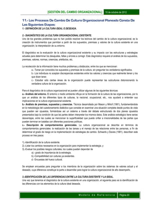 [GESTIÓN DEL CAMBIO ORGANIZACIONAL] 10 de octubre de 2012
M o d e l o d e R e f e r e n c i a Página 20
11.- Los Procesos De Cambio De Cultura Organizacional Planeado Consta De
Las Siguientes Etapas:
1.- DEFINICIÓN DE LA CULTURA IDEAL O DESEADA.
2.- DIAGNÓSTICO DE LA CULTURA ORGANIZACIONAL EXISTENTE.
Uno de los grandes problemas que no han podido resolver los teóricos del cambio de la cultura organizacional, es la
creación de instrumentos que permitan a partir de los supuestos, premisas y valores de la cultura existente en una
organización, la interpretación de su entorno.
El diagnóstico es la evaluación de la cultura organizacional existente y su impacto con las estructuras y estrategias
actuales para determinar los desajustes, fallas y errores a corregir. Este diagnóstico requiere el análisis de los supuestos,
premisas, valores, normas, creencias, artefactos, etc.
La recolección de la información tiene muchos problemas y obstáculos, entre los que se mencionan:
a.- Tomar por conocidos los supuestos y premisas de la cultura, sin preguntar los verdaderos significados.
b.- Los individuos no aceptan discrepancias existentes entre los valores y creencias que realmente tienen y los
que dicen tener.
c.- Estudiar sólo ciertas áreas de la organización puede representar las subculturas distorsionando la
verdadera cultura de la organización.
Para el diagnóstico de la cultura organizacional se pueden utilizar algunas de las siguientes técnicas:
a.- Análisis del entorno. El entorno o medio ambiente influye en la formación de la cultura de las organizaciones, por lo
que un análisis de los diferentes tipos de culturas, la nacional, ocupacional, etc., nos ayudará a entender sus
implicaciones en la cultura organizacional existente.
b.- Análisis de premisas, supuestos y creencias. Técnica desarrollada por Mason y Mitrof (1981), fundamentándola
en la metodología del cuestionamiento dialéctico que consiste en examinar una situación completa desde puntos de vista
que pueden ser opuestos, formándose así un sistema a través del debate estructurado de dos planes opuestos
presentados bajo la condición de que las partes deben interpretar los mismos datos. Este análisis estratégico tiene serias
desventajas, entre las cuales se mencionan la superficialidad que puede orillar a irracionalidades de las partes que
pueden terminar en batallas con diferentes posiciones políticas.
c.- Descripción de comportamientos gerenciales. La cultura organizacional se describe en términos de
comportamientos gerenciales: la realización de las tareas y el manejo de las relaciones entre las personas, a fín de
determinar el grado de riesgo en la implementación de estrategias de cambio. Schwarts y Davies (1981), describen este
proceso en tres pasos:
1).-Identificación de la cultura existente.
2).-Listar los cambios necesarios en la organización para implementar la estrategia, y
3).-Evaluar los posibles riesgos culturales, los cuales pueden depender de
a).- grado de importancia de la estrategia.
b).-Compatibilidad con culturas ya existentes.
d.- Encuestas del hueco cultural.
Se emplean encuestas para preguntar a los miembros de la organización sobre los sistemas de valores actual y el
deseado, cuya diferencia constituye la parte a desarrollar para lograr la cultura organizacional de alto desempeño.
3.-IDENTIFICACIÓN DE LAS DIFERENCIAS ENTRE LA CULTURA EXISTENTE Y LA IDEAL.
Una vez que tenemos el diagnóstico de la cultura existente en una organización, el siguiente paso es la identificación de
las diferencias con los elementos de la cultura ideal deseada.
 