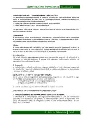 [GESTIÓN DEL CAMBIO ORGANIZACIONAL] 10 de octubre de 2012
M o d e l o d e R e f e r e n c i a Página 21
4.-DESARROLLO DE PLANES Y PROGRAMAS PARA EL CAMBIO CULTURAL
Para la elaboración de los planes y programas de intervención del cambio en la cultura organizacional, tenemos que
formular las estrategias de ajuste de la nueva cultura de la organización y su entorno. De acuerdo con Denison (1990),
son dos factores los importantes a tomar en consideración:
a.- El grado en el cual el medio ambiente competitivo requiere de cambio o estabilidad.
b.- El grado de enfoque y fuerza interna y externa de la estrategia.
Con base en estos dos factores, el investigador desarrolla cuatro categorías asociadas con las diferencias de la cultura
organizacional y el medio ambiente:
1).-Adaptabilidad.
Se caracteriza por un enfoque estratégico del medio ambiente externo a través de la flexibilidad y cambio, para satisfacer
las necesidades y demandas que son detectadas e interpretadas en el diagnóstico. La respuesta debe darse en planes y
programas que enfaticen nuevas conductas y nuevos procesos de las tareas.
2)-Misión.
Se expresa cuando la cultura de la organización no está urgida de cambio, pero existe la preocupación por servir a las
demandas y requerimientos del medio ambiente. En la planeación y programación de actividades para la formación de
este tipo de cultura, se hace énfasis en una visión compartida de los propósitos organizacionales.
3).-Involucramiento.
Esta forma de elaboración de planes y programas para el cambio organizacional se fundamenta en la participación de los
involucrados, con sus propias expectativas de urgencia como respuestas al medio ambiente, haciéndose más
responsables y comprometiéndose en las tareas.
4).-Consistencia.
La orientación hacia una cultura de consistencia es a logra una estabilidad con el medio ambiente y se busque un alto
nivel de conformidad y colaboración entre los miembros, en donde los artefactos culturales apoyen los valores buscados
y se enfaticen con políticas y prácticas.
5.-EVALUACIÓN DE LOS RIESGOS PARA EL CAMBIO CULTURAL.
Una vez que se ha realizado el diagnóstico de la cultura organizacional, el siguiente paso es la evaluación de los riegos
para el cambio de la cultura organizacional, tomando en cuanta dos factores:
a.-La importancia que tiene la nueva estrategia para la organización, y
b.-El grado de compatibilidad con la cultura existente.
En función de estos factores se pueden determinar la fuerza de los riesgos en un cuadrante:
COMPATIBILIDAD CON LA GRADO DE IMPORTANCIA DE LA ESTRATEGIA.
6.- FORMULACIÓN DE ESTRATEGIAS PARA EL CAMBIO CULTURAL ORGANIZACIONAL.
En la formulación de las estrategias para el cambio organizacional se debe de tomar en cuenta todo el contexto social
que se refleja en las organizaciones. Esto significa que las estrategias de cambio cultural en las organizaciones, tienen
que ser formuladas bajo el enfoque de contingencias, que toma en cuenta el medio ambiente cultural y la cultura
nacional en que se encuentran.
 