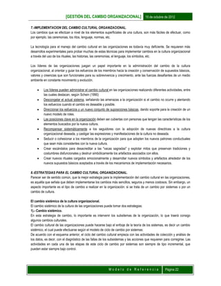 [GESTIÓN DEL CAMBIO ORGANIZACIONAL] 10 de octubre de 2012
M o d e l o d e R e f e r e n c i a Página 22
7.-IMPLEMENTACION DEL CAMBIO CULTURAL ORGANIZACIONAL.
Los cambios que se efectúan a nivel de los elementos superficiales de una cultura, son más fáciles de efectuar, como
por ejemplo, las ceremonias, los ritos, lenguaje, normas, etc.
La tecnología para el manejo del cambio cultural en las organizaciones es todavía muy deficiente. Se requieren más
desarrollos experimentales para probar muchas de estas técnicas para implementar cambios en la cultura organizacional
a través del uso de los rituales, las historias, las ceremonias, el lenguaje, los símbolos, etc.
Los líderes de las organizaciones juegan un papel importante en la administración del cambio de la cultura
organizacional, al orientar y guiar los esfuerzos de los miembros hacia la creación y conservación de supuestos básicos,
valores y creencias que son funcionales para su sobrevivencia y crecimiento, ante las fuerzas desafiantes de un medio
ambiente en constante movimiento y evolución.
 Los líderes pueden administrar el cambio cultural en las organizaciones realizando diferentes actividades, entre
las cuales destacan, según Schein (1990)
 Descongelar el actual sistema, señalando las amenazas a la organización si el cambio no ocurre y alentando
los esfuerzos cuando el cambio es deseable y posible.
 Direccionar los esfuerzos y un nuevo conjunto de suposiciones básicas, dando soporte para la creación de un
nuevo modelo de roles.
 Las posiciones clave en la organización deben ser cubiertas con personas que tengan las características de los
elementos buscados por la nueva cultura.
 Recompensar sistemáticamente a los seguidores con la adopción de nuevas directrices a la cultura
organizacional deseada, y castigar las expresiones y manifestaciones de la cultura no deseada.
 Seducir o cohesionar a los miembros de la organización para que adopten los nuevos patrones conductuales
que sean más consistentes con la nueva cultura.
 Crear escándalos para desacreditar a las "vacas sagradas" y explotar mitos que preservan tradiciones y
costumbres disfuncionales y destruir simbólicamente los artefactos asociados con ellos.
 Crear nuevos rituales cargados emocionalmente y desarrollar nuevos símbolos y artefactos alrededor de los
nuevos supuestos básicos aceptados a través de los mecanismos de implementación necesarios.
8.-ESTRATEGIAS PARA EL CAMBIO CULTURAL ORGANIZACIONAL.
Parecer ser de sentido común, que la mejor estrategia para la implementación del cambio cultural en las organizaciones,
es aquélla que señala que deben implementarse los cambios más sencillos, seguros y menos costosos. Sin embargo, un
aspecto importante es el tipo de cambio a realizar en la organización: si se trata de un cambio por sistemas o por un
cambio de cultura.
El cambio sistémico de la cultura organizacional.
El cambio sistémico de la cultura de las organizaciones puede tomar dos estrategias:
1).- Cambio sistémico.
En esta estrategia de cambio, lo importante es intervenir los subsitemas de la organización, lo que traerá consigo
algunos cambios culturales.
El cambio cultural de las organizaciones puede hacerse bajo el enfoqe de la teoría de los sistemas, es decir un cambio
sistémico, el cual puede efectuarse según el modelo de ciclo de cambio por sistemas:
De acuerdo con el esquema anterior, el ciclo del cambio cultural empieza con las actividades de colección y análisis de
los datos, es decir, con el diagnóstico de las fallas de los subsistemas y las acciones que requieren para corregirse. Las
actividades en cada una de las etapas de este ciclo de cambio por sistemas son siempre de tipo incremental, que
pueden estar siempre bajo control.
 