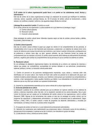 [GESTIÓN DEL CAMBIO ORGANIZACIONAL] 10 de octubre de 2012
M o d e l o d e R e f e r e n c i a Página 23
2).-El cambio de la cultura organizacional puede llevar a un cambio en los subsistemas social, técnico y
administrativo.
Este tipo de cambio de la cultura organizacional se dirige a la realización de acciones que modifiquen los artefactos,
creencias, valores, supuestos, premisas básicas, etc. Sin El proceso de cambio cultural es revolucionario y radical
siempre, con conflictos a resolver, conforme a las siguientes etapas difíciles de controlar:
Liderazgo No es esencial el cambio. El cambio es crucial.
En el cambio cultural de una organización, a cultura existente es la que determina la estrategia a seguir:
A.- Cambio cultural aparente.
B.- Revolución cultural.
C.- Evolución cultural planeada.
Estas estrategias de cambio cultural tienen diferentes impactos según se trate de cambiar culturas fuertes y débiles,
funcionales y disfuncionales, etc.
A.-Cambio cultural aparente.
Este tipo de cambio cultural enfatiza el papel que juegan los valores en los comportamientos de las personas, al
considerárseles como lo que es más importante para alcanzarse y preservarse. Los sistemas de valores sirven como
marcos de referencia para evaluar los estímulos que recibimos y que motivan nuestras inclinaciones y predisposiciones
de preferencia o rechazo hacia algo, es decir, generan actitudes, las que finalmente forman las pautas del
comportamiento que nos impulsan a la acción. El cambio cultural aparente utiliza sistemas de reforzamiento de estímulos
positivos y negativos para cambiar los comportamientos de las personas sin que se cambien los sistemas de valores.
B.- Revolución cultural.
Es una estrategia de adaptación organizacional rápida a las demandas de su entorno con sistemas de creencias y
valores que pueden ser contradictorios, acompañadas de cambios radicales en sus estructuras, procedimientos,
sistemas, políticas y normas. La revolución cultural puede darse:
1).- Cambio de personal en las posiciones estratégicamente importantes, cuyos valores y creencias estén más
identificados con la nueva cultura. Una manera de hacer este cambio de personal es la destrucción del grupo que
mantiene el sistema cultural indeseado, enviando a sus miembros a otros grupos que neutralicen sus comportamientos y
acciones, o bien reemplazando a todos aquéllos miembros que debido a sus antecedentes de formación personal, se
determine que es muy difícil que cambien sus supuestos fundamentales.
2).- Imponer los comportamientos esperados por los nuevos valores de la cultura organizacional.
C.- Evolución planeada de la cultura.
La planeación cuidadosa de los cambios culturales para que se efectúen sin rupturas violentas con los sistemas de
valores y creencias imperantes, antes más bien, con la aceptación voluntaria de los valores deseables. Hay un gran
número de técnicas que son usadas por los facilitadores del cambio cultural en las organizaciones, como lo señala
Sherwood (1988). Algunas de las herramientas más usadas en este tipo de estrategia de cambio cultural, son los
programas de capacitación y adiestramiento administrativo y el empleo de encuestas para la realimentación. Según
Harrison y Pietry (1991), el cambio cultural a través de programas de desarrollo administrativo y encuesta por
realimentación, se realiza a través de un proceso similar al siguiente:
1).- El programa de cambio se inicia con un curso tradicional de entrenamiento administrativo.
2).- Aplicación de cuestionarios para realimentación que proporcionen datos e información acerca de las actitudes y
percepciones de los empleados, a quienes se les dan a conocer y son discutidos en grupos de trabajo.
3).- La alta dirección motiva y refuerza el cambio cultural.
 