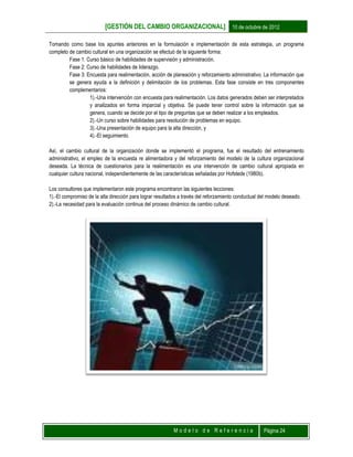 [GESTIÓN DEL CAMBIO ORGANIZACIONAL] 10 de octubre de 2012
M o d e l o d e R e f e r e n c i a Página 24
Tomando como base los apuntes anteriores en la formulación e implementación de esta estrategia, un programa
completo de cambio cultural en una organización se efectuó de la siguiente forma:
Fase 1: Curso básico de habilidades de supervisión y administración.
Fase 2: Curso de habilidades de liderazgo.
Fase 3: Encuesta para realimentación, acción de planeación y reforzamiento administrativo. La información que
se genera ayuda a la definición y delimitación de los problemas. Esta fase consiste en tres componentes
complementarios:
1).-Una intervención con encuesta para realimentación. Los datos generados deben ser interpretados
y analizados en forma imparcial y objetiva. Se puede tener control sobre la información que se
genera, cuando se decide por el tipo de preguntas que se deben realizar a los empleados.
2).-Un curso sobre habilidades para resolución de problemas en equipo.
3).-Una presentación de equipo para la alta dirección, y
4).-El seguimiento.
Así, el cambio cultural de la organización donde se implementó el programa, fue el resultado del entrenamiento
administrativo, el empleo de la encuesta re alimentadora y del reforzamiento del modelo de la cultura organizacional
deseada. La técnica de cuestionarios para la realimentación es una intervención de cambio cultural apropiada en
cualquier cultura nacional, independientemente de las características señaladas por Hofstede (1980b).
Los consultores que implementaron este programa encontraron las siguientes lecciones:
1).-El compromiso de la alta dirección para lograr resultados a través del reforzamiento conductual del modelo deseado.
2).-La necesidad para la evaluación continua del proceso dinámico de cambio cultural.
 